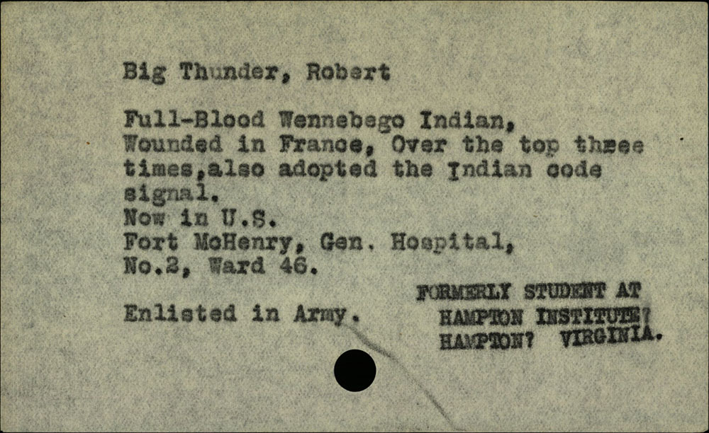 Scan of a vintage piece of paper with black typewriter print on it: “Big Thunder, Robert / Full-Blood Wennebego Indian, Wounded in France, Over the top three times, also adopted the Indian code signal. / Now in U.S. Fort McHenry, Gen. Hospital, No.2, Ward 46. / Enlisted in Army. / FORMERLY STUDENT AT HAMPTON INSTITUTE, HAMPTON, VIRGINIA.”